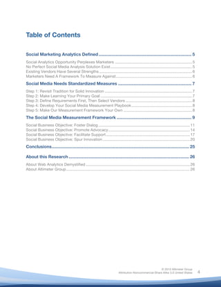 !
© 2010 Altimeter Group
Attribution-Noncommercial-Share Alike 3.0 United States
!
!
4
Table of Contents
Social Marketing Analytics Defined ............................................................................. 5
Social Analytics Opportunity Perplexes Marketers ......................................................................5
No Perfect Social Media Analysis Solution Exist..........................................................................5
Existing Vendors Have Several Strengths ....................................................................................6
Marketers Need A Framework To Measure Against.....................................................................6
Social Media Needs Standardized Measures ............................................................. 7
Step 1: Revisit Tradition for Solid Innovation ...............................................................................7
Step 2: Make Learning Your Primary Goal ...................................................................................7
Step 3: Define Requirements First, Then Select Vendors ............................................................8
Step 4: Develop Your Social Media Measurement Playbook.......................................................8
Step 5: Make Our Measurement Framework Your Own ..............................................................8
The Social Media Measurement Framework .............................................................. 9
Social Business Objective: Foster Dialog...................................................................................11
Social Business Objective: Promote Advocacy..........................................................................14
Social Business Objective: Facilitate Support............................................................................17
Social Business Objective: Spur Innovation...............................................................................20
Conclusions.................................................................................................................. 25
About this Research .................................................................................................... 26
About Web Analytics Demystified ..............................................................................................26
About Altimeter Group................................................................................................................26
 