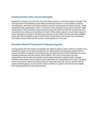 Existing Vendors Have Several Strengths
Despite the variation and confusion from too many vendors, we did find areas of strength. The
strongest area for the leading social media monitoring vendors is in their ability to capture
conversations, sentiment and brand mentions across a broad scope of Internet activity. These
capabilities help organizations “learn” and serve a very necessary component of social media
measurement. Some solutions require users to point the tools at a finite set of keywords and
essentially know what you’re looking for to learn. While others capture a much wider range of
social interactions and aid in the discovery process as well. Many commercial tools available
today also offer the ability to track trends within conversations and reveal many interesting
facts about social media activity across a broad spectrum of the web.
Marketers Need A Framework To Measure Against
Among almost all of the tools we evaluated, the ability to define custom metrics or perform true
analytical analysis on the data was lacking. For organizations that develop complex KPIs or
require the ability to segment and analyze data at a granular level, these limitations may prove
frustrating because the tools simply cannot deliver. Yet, much in the same way that
organizations cannot allow the specific social media channels to influence their strategy,
similarly measurement tactics should not be defined by the capabilities of the tools. The good
news is that social media monitoring tools are improving every day. As this nascent field of
social marketing grows, so too do the vendor’s abilities to capture and harness the insights
from data generated through social activity.
 