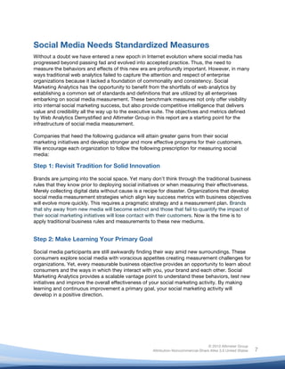 !
© 2010 Altimeter Group
Attribution-Noncommercial-Share Alike 3.0 United States
!
!
7
Social Media Needs Standardized Measures
Without a doubt we have entered a new epoch in Internet evolution where social media has
progressed beyond passing fad and evolved into accepted practice. Thus, the need to
measure the behaviors and effects of this new era are profoundly important. However, in many
ways traditional web analytics failed to capture the attention and respect of enterprise
organizations because it lacked a foundation of commonality and consistency. Social
Marketing Analytics has the opportunity to benefit from the shortfalls of web analytics by
establishing a common set of standards and definitions that are utilized by all enterprises
embarking on social media measurement. These benchmark measures not only offer visibility
into internal social marketing success, but also provide competitive intelligence that delivers
value and credibility all the way up to the executive suite. The objectives and metrics defined
by Web Analytics Demystified and Altimeter Group in this report are a starting point for the
infrastructure of social media measurement.
Companies that heed the following guidance will attain greater gains from their social
marketing initiatives and develop stronger and more effective programs for their customers.
We encourage each organization to follow the following prescription for measuring social
media:
Step 1: Revisit Tradition for Solid Innovation
Brands are jumping into the social space. Yet many don’t think through the traditional business
rules that they know prior to deploying social initiatives or when measuring their effectiveness.
Merely collecting digital data without cause is a recipe for disaster. Organizations that develop
social media measurement strategies which align key success metrics with business objectives
will evolve more quickly. This requires a pragmatic strategy and a measurement plan. Brands
that shy away from new media will become extinct and those that fail to quantify the impact of
their social marketing initiatives will lose contact with their customers. Now is the time is to
apply traditional business rules and measurements to these new mediums.
Step 2: Make Learning Your Primary Goal
Social media participants are still awkwardly finding their way amid new surroundings. These
consumers explore social media with voracious appetites creating measurement challenges for
organizations. Yet, every measurable business objective provides an opportunity to learn about
consumers and the ways in which they interact with you, your brand and each other. Social
Marketing Analytics provides a scalable vantage point to understand these behaviors, test new
initiatives and improve the overall effectiveness of your social marketing activity. By making
learning and continuous improvement a primary goal, your social marketing activity will
develop in a positive direction.
 
