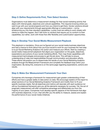 !
© 2010 Altimeter Group
Attribution-Noncommercial-Share Alike 3.0 United States
!
!
8
Step 3: Define Requirements First, Then Select Vendors
Organizations must determine a measurement strategy for their social marketing activity that
aligns with internal goals, objectives and cultural capabilities. This requires knowing where you
want to go with your social programs and how you intend to get there. Vendor solutions should
align with your requirements through appropriate offerings or customization – not by
shoehorning you into their standard capabilities. Luckily most are willing to work closely with
clients to make this happen. Don’t fall victim to vendors that require you to conform to their
capabilities, but rather, work with those that offer flexibility and customization opportunities.
Step 4: Develop Your Social Media Measurement Playbook
This playbook is mandatory. Once you’ve figured out your social media business objectives
and had a chance to think about how you’ll put social to work for your business the next step
is to put Social Marketing Analytics into action and measure your efforts. Start by creating a
social media measurement playbook that aligns your organization on the goals, objectives,
expectations and actions of your social marketing efforts. Then map those capabilities with
measurement technologies and process to get the job done. This will help to ensure
understanding of roles and responsibilities through communication and education efforts.
These efforts will position you to disseminate the results of your Social Marketing Analytics
analysis through the Measurement Framework and complete the feedback loop within your
organization. By doing this, everyone is on the same page regarding expectations, actions and
results.
Step 5: Make Our Measurement Framework Your Own
Companies who leverage a framework for measurement gain greater understanding of their
efforts and have a greater ability to take action on data. We encourage readers of this report to
adopt sections of our Social Marketing Analytics Framework and modify them to fit your
specific business needs. Not all objectives and metrics will resonate with each audience nor
will our foundational framework give you all the elements necessary for success. Yet, the act of
pragmatic measurement will offer competitive advantage and differentiate you from the
majority of your peers. Companies must develop specific aspects of the framework that align
with business objectives. In turn, that will offer you the ability to measure, assess and explain
the performance of your social media initiatives.
 