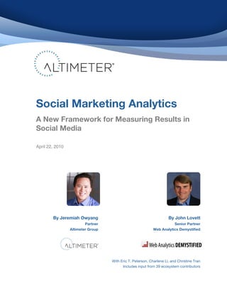 !
!
!
!
!
!
!
!
!
!
!
!
!
!
!
!
!
!
!
!
!
!
!
!
!
!
!
!
!
!
!
!
!
!
!
By Jeremiah Owyang
Partner
Altimeter Group
!
! By John Lovett
Senior Partner
Web Analytics Demystified
!
With Eric T. Peterson, Charlene Li, and Christine Tran
Includes input from 39 ecosystem contributors!
Social Marketing Analytics!
A New Framework for Measuring Results in
Social Media!
April 22, 2010
 