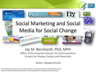 Social Marketing and Social Media for Social Change Jay M. Bernhardt, PhD, MPH Office of the Associate Director for Communication Centers for Disease Control and Prevention Twitter: @jaybernhardt This talk reflects the opinions of the author and does not necessary reflect the official positions of the Centers for Disease Control and Prevention or the US Department of Health and Human Services.  