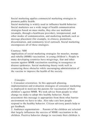 Social marketing applies commercial marketing strategies to
promote public health.
Social marketing is widely used to influence health behavior.
Social marketers use a wide range of health communication
strategies based on mass media, they also use mediated
(example, through a healthcare provider), interpersonal, and
other modes of communication, and marketing methods such as
message placement (for example, in clinics), promotion,
dissemination, and community level outreach. Social marketing
encompasses all of these strategies.
Courtesy: NIH
Application of social marketing strategies for measles, mumps
and rubella (MMR) vaccination. in young children’s. People in
many developing countries have misgivings, fear and other
reasons against MMR vaccination resulting in resurgence or
disease epidemics. Social marketing theory work well in
countering these obstacles while encouraging administration of
the vaccine to improve the health of the society.
Concepts-
1. Consumer orientation- In this approach planning,
implementation and evaluation strategies of consumer marketing
is employed to motivate the parents for vaccination of their
children’s against MMR. We took advice from people to what
change we make to adopt this healthy behavior. Needs
assessment this message is appropriate from them what barrier
environment we have to take. Also take care how people
respond to the healthy behavior. Citizen advisory panels help to
get feedback.
2. Audience segmentation- . Parents of the children are selected
that largely influences the success of MMR vaccination in the
children. Positive behavior change to vaccinate their children is
 