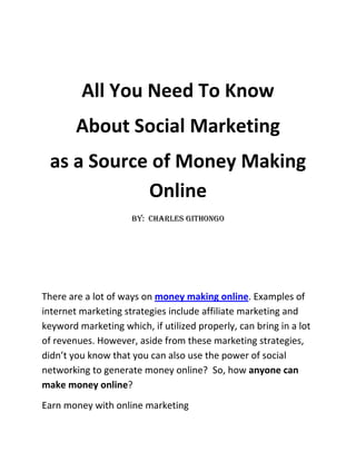 All You Need To Know <br />About Social Marketing <br />as a Source of Money Making Online<br />By:  Charles Githongo<br />There are a lot of ways on money making online. Examples of internet marketing strategies include affiliate marketing and keyword marketing which, if utilized properly, can bring in a lot of revenues. However, aside from these marketing strategies, didn’t you know that you can also use the power of social networking to generate money online?  So, how anyone can make money online?<br />Earn money with online marketing<br />There are basically a lot of ways to money making online. However, before earning money through social networking sites, it is important that a person has expertise or can demonstrate an average interest on social networking sites. By having interest, then you will not regret making money out of this venture. Moreover, you will also be able to enjoy making money online.  Aside from maintaining a social networking site, you can also incorporate other strategies like maintaining a relevant blog and make a kind of chronological diary in which one can add new items regularly. More information can also be readily to clients thanks to blogs. <br />If this page is filled with good content and it still makes little advertising although you have used a free promoter, then one can make money from the traffic generated from your visitors. So if you plan to make money online, then you should know your page very well. However, once you have constructed your site, it is important to take note that you may not have enough traffic in your site since there is not yet enough traffic generated from your site. One needs appropriate strategies for marketing. There is the possibility of paid text ads. These would do well on your own site. In fact, these days, taking ​​Google Adsense program is no longer necessary. <br />Anyone can make money online by:<br />,[object Object]