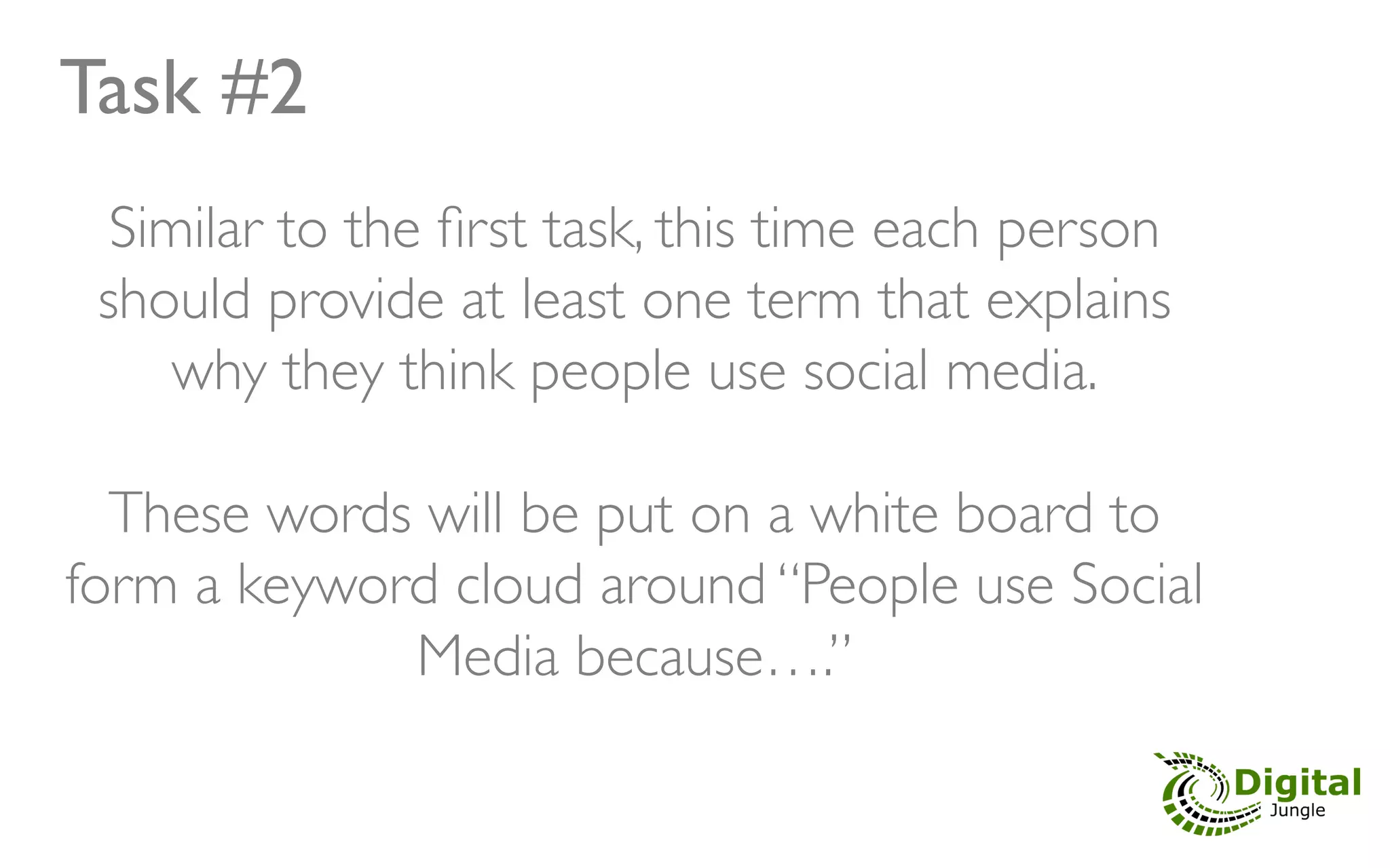 Task #2	

   Similar to the ﬁrst task, this time each person
  should provide at least one term that explains
      why they think people use social media. 	

                          	

   These words will be put on a white board to
form a keyword cloud around “People use Social
                 Media because….”	

 