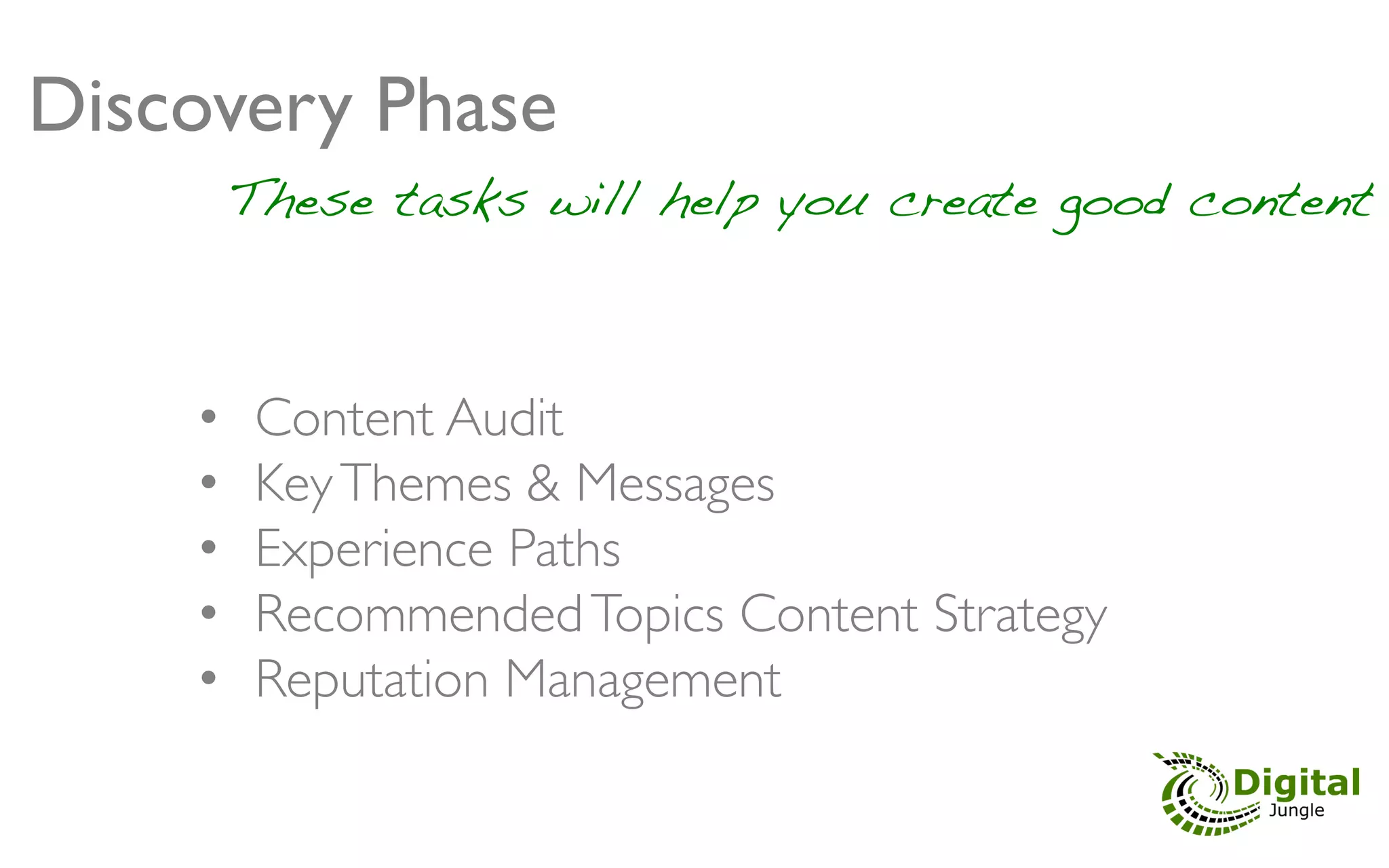 Discovery Phase 	

               	

          These tasks will help you create good content	




     •     Content Audit	

     •     Key Themes & Messages 	

     •     Experience Paths 	

     •     Recommended Topics Content Strategy 	

     •     Reputation Management	

 