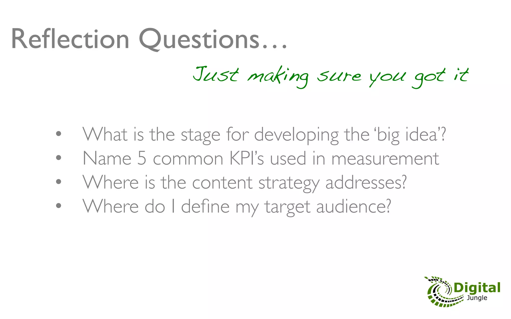Reﬂection Questions…	

                       Just making sure you got it	


   •    What is the stage for developing the ‘big idea’?	

   •    Name 5 common KPI’s used in measurement	

   •    Where is the content strategy addresses?	

   •    Where do I deﬁne my target audience?	

                             	

                             	

 