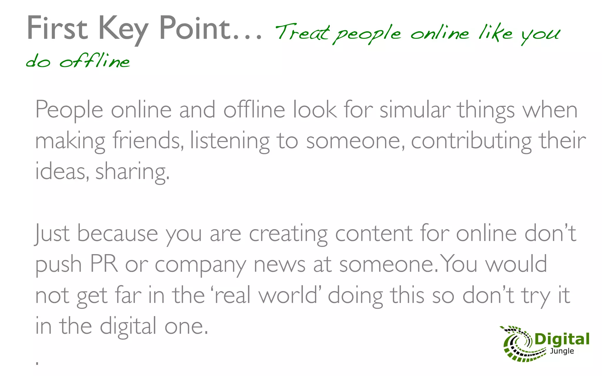 First Key Point… Treat people online like you
do offline	


 People online and ofﬂine look for simular things when
 making friends, listening to someone, contributing their
 ideas, sharing.	

 	

 Just because you are creating content for online don’t
 push PR or company news at someone. You would
 not get far in the ‘real world’ doing this so don’t try it
 in the digital one.	

 . 	

 