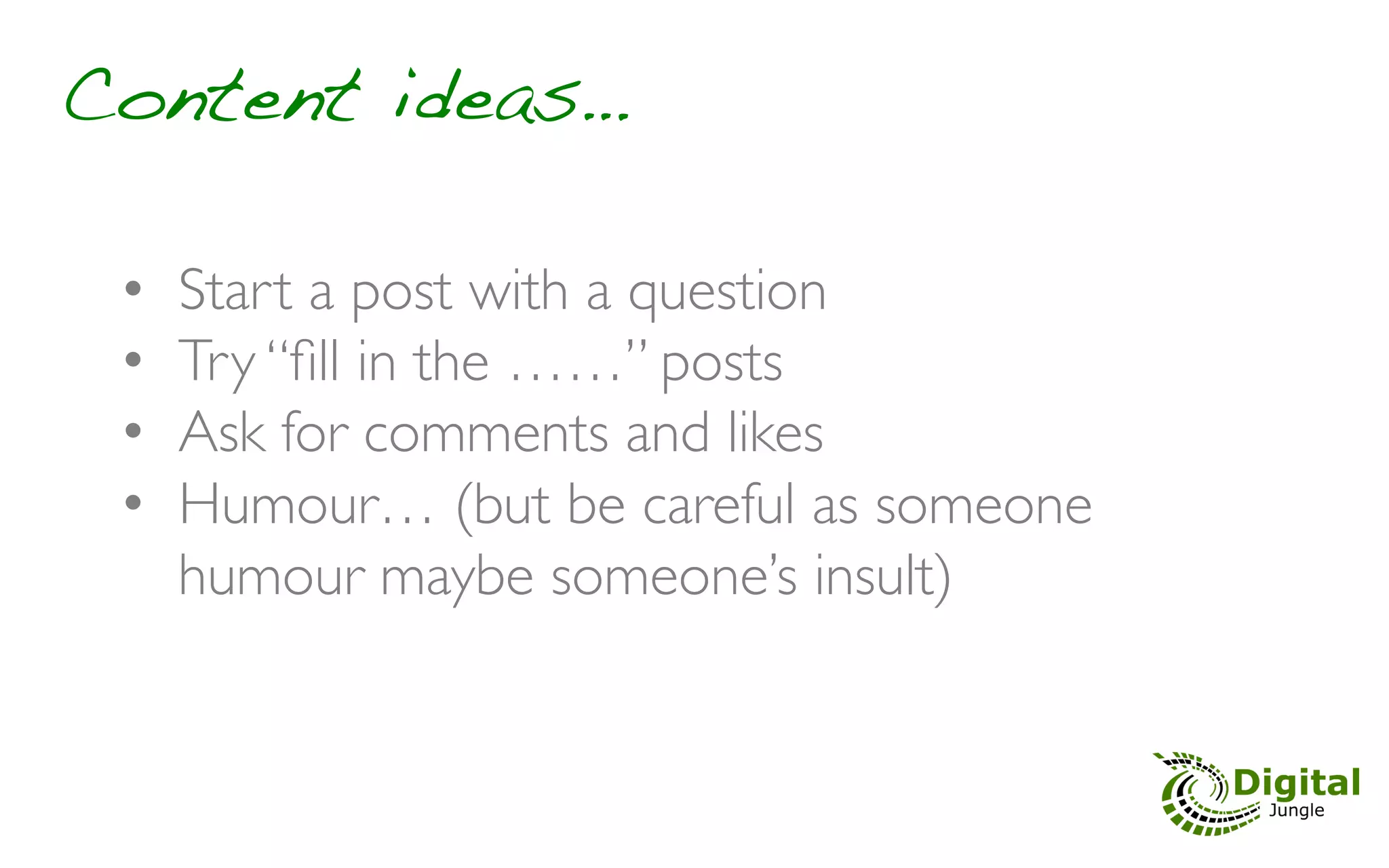 Content ideas…!

 •    Start a post with a question	

 •    Try “ﬁll in the ……” posts	

 •    Ask for comments and likes	

 •    Humour… (but be careful as someone
      humour maybe someone’s insult)	

 