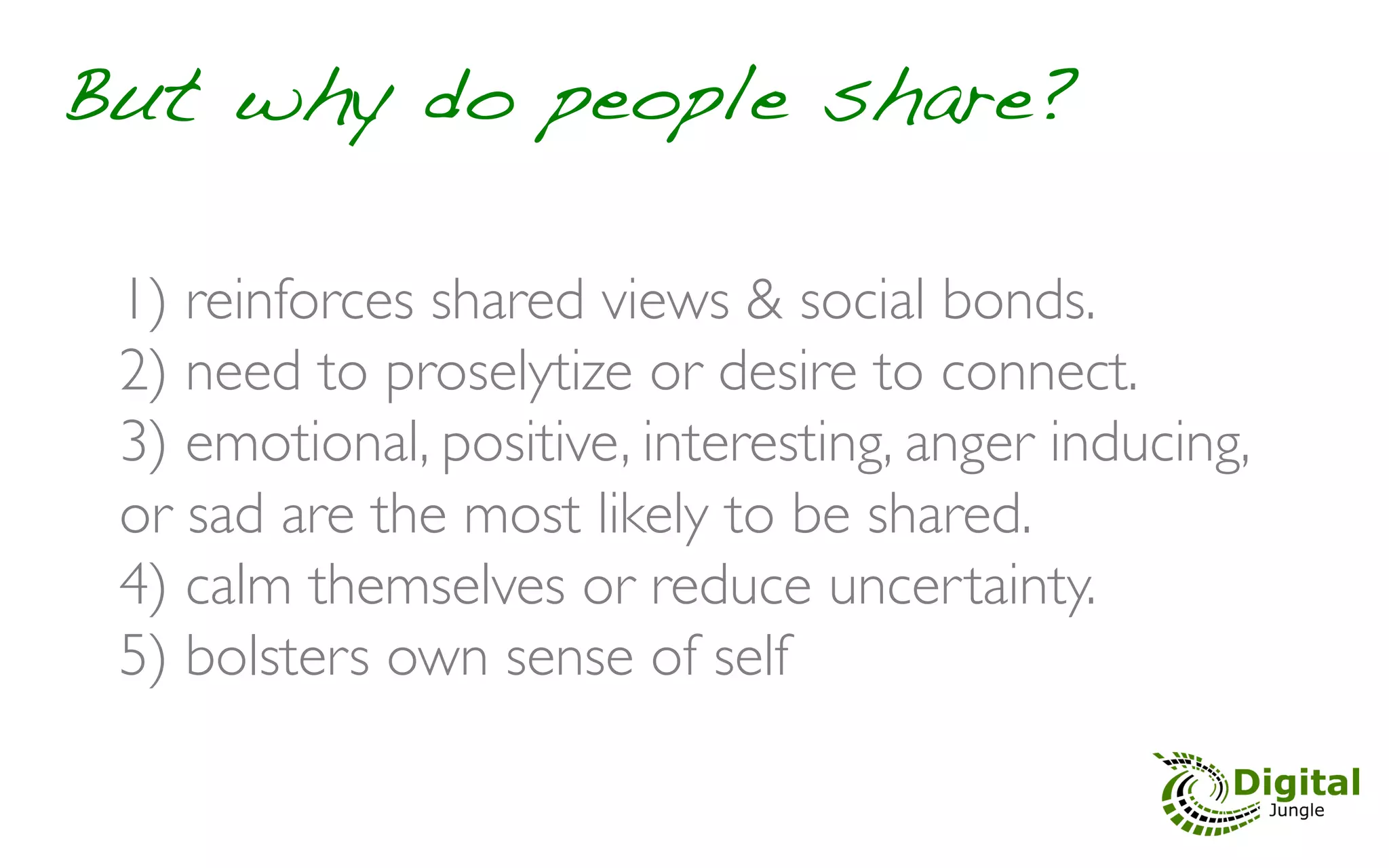 But why do people share?!

 1)  reinforces shared views & social bonds.	

 2)  need to proselytize or desire to connect. 	

 3)  emotional, positive, interesting, anger inducing,
 or sad are the most likely to be shared.	

 4)  calm themselves or reduce uncertainty.	

 5)  bolsters own sense of self	

 