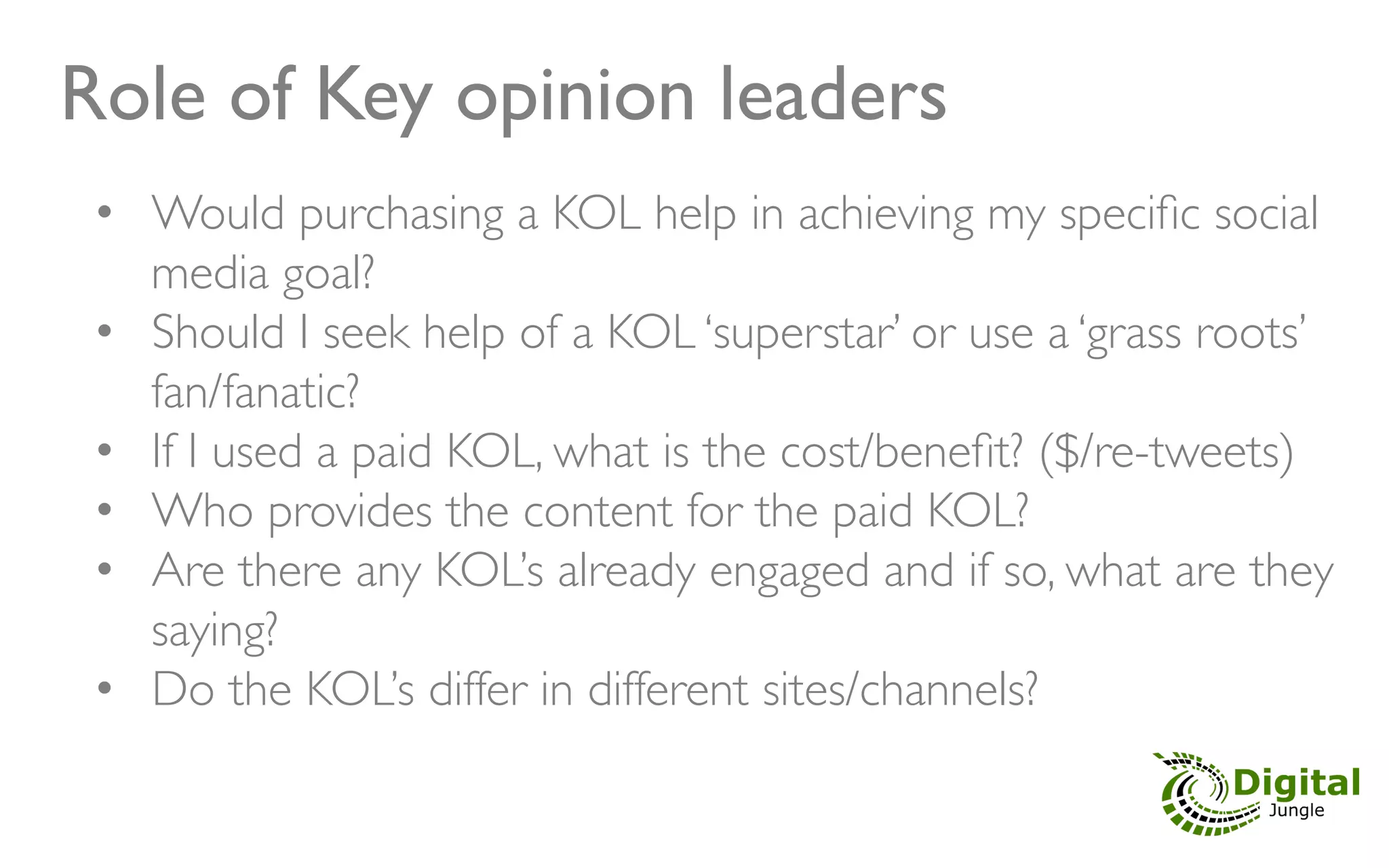 Role of Key opinion leaders	

 •  Would purchasing a KOL help in achieving my speciﬁc social
     media goal?	

 •  Should I seek help of a KOL ‘superstar’ or use a ‘grass roots’
     fan/fanatic?	

 •  If I used a paid KOL, what is the cost/beneﬁt? ($/re-tweets)	

 •  Who provides the content for the paid KOL?	

 •  Are there any KOL’s already engaged and if so, what are they
     saying?	

 •  Do the KOL’s differ in different sites/channels?	

 	

 	

 