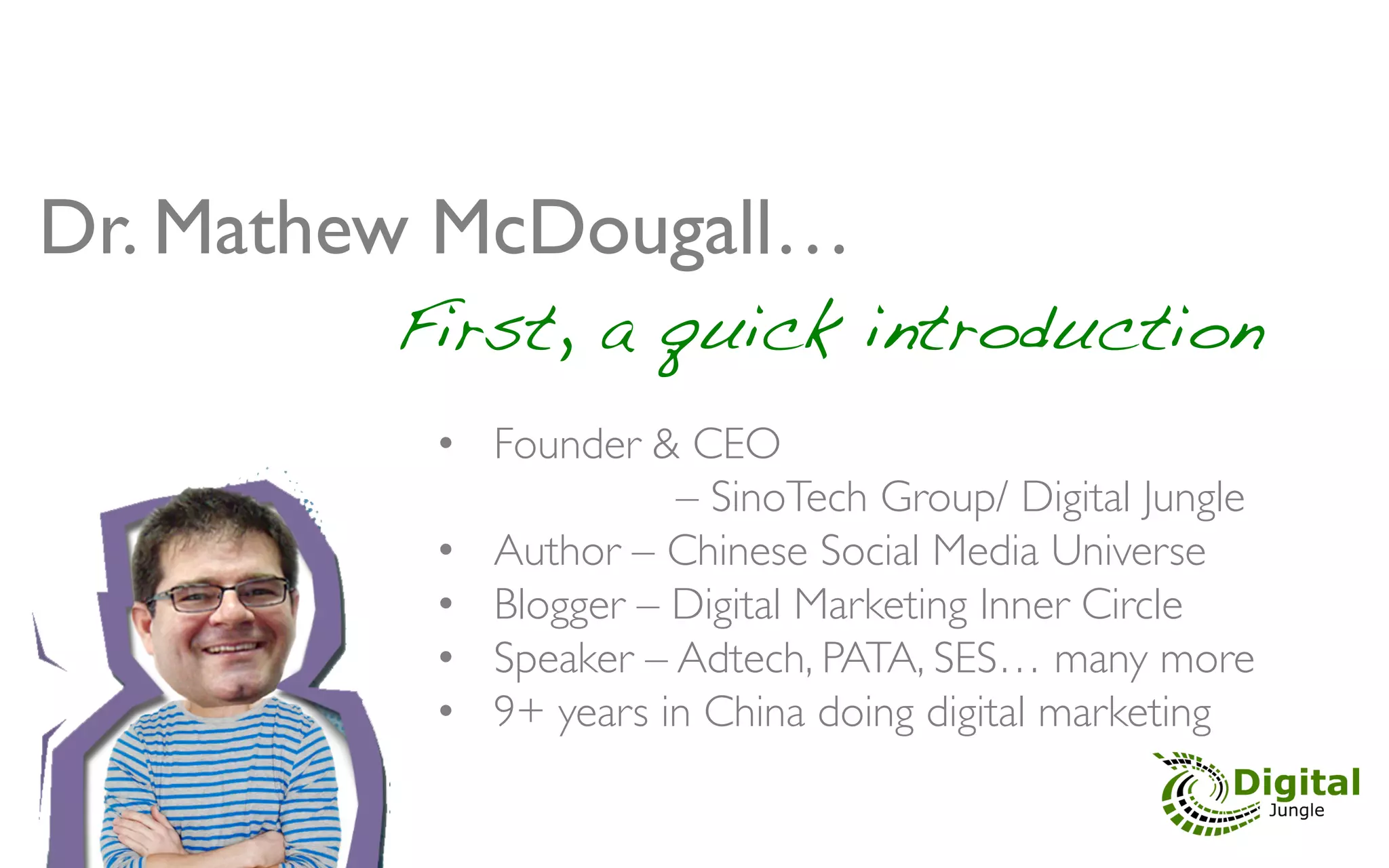 Dr. Mathew McDougall… 	

" " " " " "First, a quick introduction!
            •  Founder & CEO 	

                         – SinoTech Group/ Digital Jungle	

            •  Author – Chinese Social Media Universe	

            •  Blogger – Digital Marketing Inner Circle	

            •  Speaker – Adtech, PATA, SES… many more	

            •  9+ years in China doing digital marketing 	

 