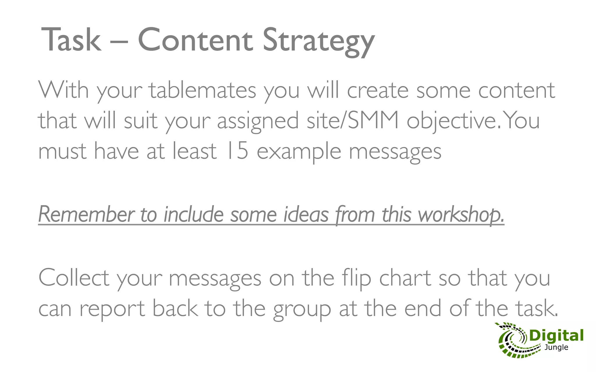 Task – Content Strategy	

With your tablemates you will create some content
that will suit your assigned site/SMM objective. You
must have at least 15 example messages	

	

Remember to include some ideas from this workshop.	

                            	

Collect your messages on the ﬂip chart so that you
can report back to the group at the end of the task.	

 