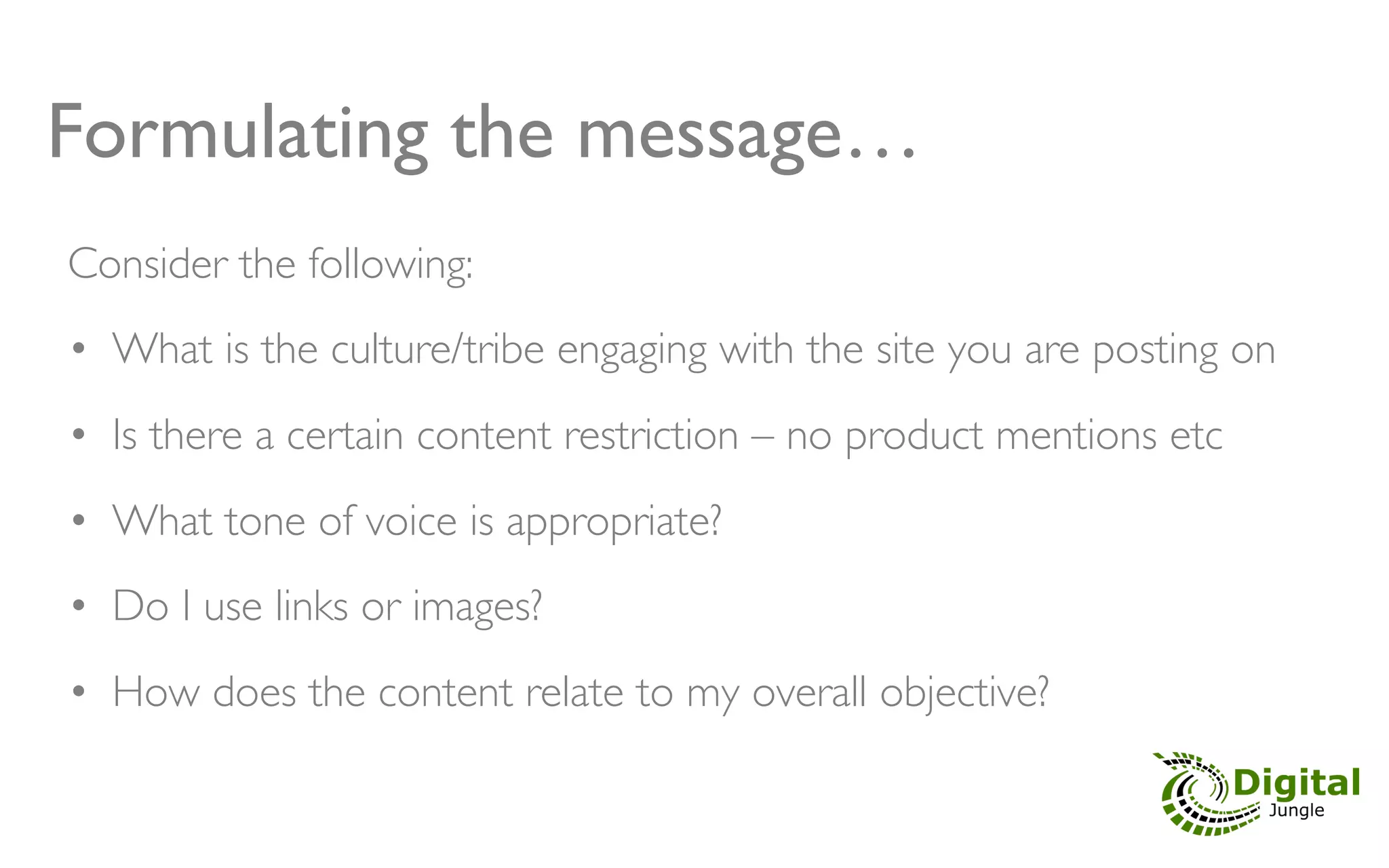 Formulating the message…!
Consider the following:	

	

•  What is the culture/tribe engaging with the site you are posting on	

•  Is there a certain content restriction – no product mentions etc	

•  What tone of voice is appropriate?	

•  Do I use links or images?	

•  How does the content relate to my overall objective?	

 