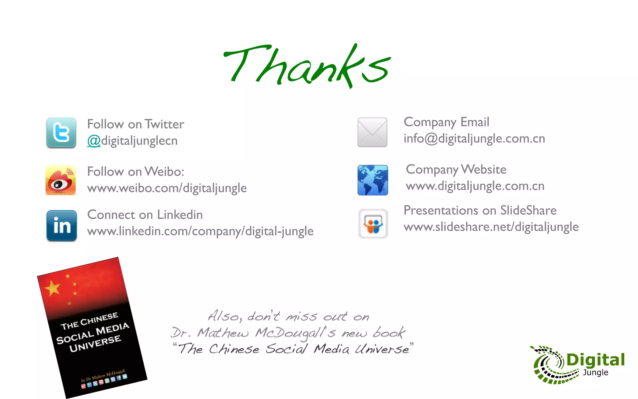 Thanks!
Follow on Twitter                              Company Email
@digitaljunglecn	

                               info@digitaljungle.com.cn	


Follow on Weibo: 	

                               Company Website
www.weibo.com/digitaljungle	

                     www.digitaljungle.com.cn	


Connect on Linkedin                            Presentations on SlideShare
www.linkedin.com/company/digital-jungle	

        www.slideshare.net/digitaljungle 	





                      Also, don t miss out on !
                 Dr. Mathew McDougall s new book!
                  The Chinese Social Media Universe !
 