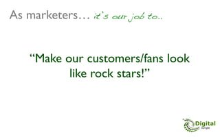 As marketers… it’s our job to..!


    “Make our customers/fans look
           like rock stars!”	

 