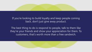 If you're looking to build loyalty and keep people coming
back, don't just give away product.
The best thing to do is respond to people, talk to them like
they're your friends and show your appreciation for them. To
customers, that's worth more than a free sandwich.
 