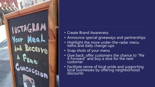 • Create Brand Awareness
• Announce special giveaways and partnerships
• Highlight the more under-the-radar menu
items and daily change-ups
• Snap shots of your menu
• Give back: offer customers the chance to “Pie
it Forward” and buy a slice for the next
customer
• Facilitate sense of local pride and supporting
local businesses by offering neighborhood
discounts
 