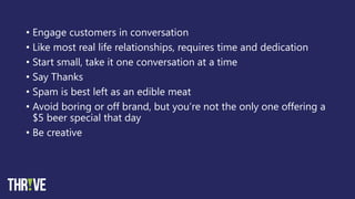• Engage customers in conversation
• Like most real life relationships, requires time and dedication
• Start small, take it one conversation at a time
• Say Thanks
• Spam is best left as an edible meat
• Avoid boring or off brand, but you’re not the only one offering a
$5 beer special that day
• Be creative
 