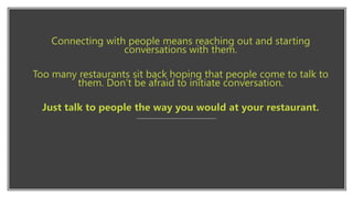 Connecting with people means reaching out and starting
conversations with them.
Too many restaurants sit back hoping that people come to talk to
them. Don’t be afraid to initiate conversation.
Just talk to people the way you would at your restaurant.
 