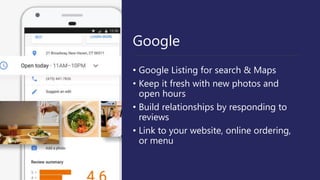 Google
• Google Listing for search & Maps
• Keep it fresh with new photos and
open hours
• Build relationships by responding to
reviews
• Link to your website, online ordering,
or menu
 