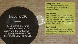 Snapchat VIPs
Send secret, one-time
passwords that can be
redeemed for cool perks —
skipping past lines, a free
dessert, delivery fee waived.
Gamify your Snaps
Hide a deal somewhere in your
Snapchats, giving people just 10
seconds to find it.
Feed a friend
Have customers send a snap of their
meal to a friend with a written discount
code and hashtag on it. Customers that
participate get X% off their meal — and
so does their friend.
Get Feedback
Hear what people have to say about
their experiences. It’s a great way to get
quick snippets of feedback.
 
