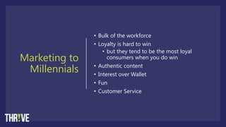 Marketing to
Millennials
• Bulk of the workforce
• Loyalty is hard to win
• but they tend to be the most loyal
consumers when you do win
• Authentic content
• Interest over Wallet
• Fun
• Customer Service
 