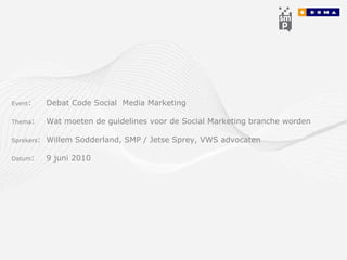 Event :  Debat Code Social  Media Marketing Thema :  Wat moeten de guidelines voor de Social Marketing branche worden Sprekers :  Willem Sodderland, SMP / Jetse Sprey, VWS advocaten Datum :  9 juni 2010 