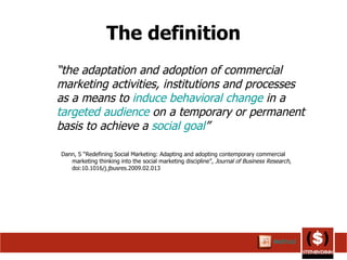 The definition “ the adaptation and adoption of commercial marketing activities, institutions and processes as a means to  induce   behavioral change  in a  targeted audience  on a temporary or permanent basis to achieve a  social goal ” Dann, S “Redefining Social Marketing: Adapting and adopting contemporary commercial marketing thinking into the social marketing discipline”,  Journal of Business Research , doi:10.1016/j.jbusres.2009.02.013  Method 