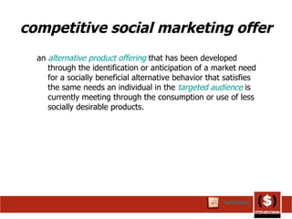 competitive social marketing   offer an  alternative   product offering   that has been developed through the identification or anticipation of a market need for a socially beneficial alternative behavior that satisfies the same needs an individual in the  targeted audience  is currently meeting through the consumption or use of less socially desirable products.  Definition 
