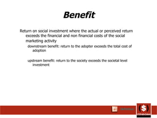 Benefit Return on social investment where the actual or perceived return exceeds the financial and non financial costs of the social marketing activity   downstream benefit: return to the adopter exceeds the total cost of adoption upstream benefit: return to the society exceeds the societal level investment Definition 