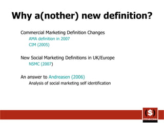 Why a(nother) new definition? Commercial Marketing Definition Changes AMA definition in 2007 CIM (2005)   New Social Marketing Definitions in UK/Europe NSMC (2007 ) An answer to  Andreasen  (2006) Analysis of social marketing self identification 