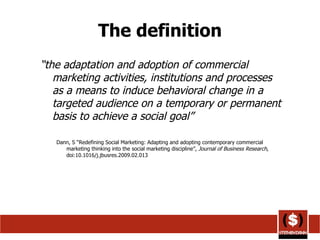 The definition “ the adaptation and adoption of commercial marketing activities, institutions and processes as a means to induce behavioral change in a targeted audience on a temporary or permanent basis to achieve a social goal” Dann, S “Redefining Social Marketing: Adapting and adopting contemporary commercial marketing thinking into the social marketing discipline”,  Journal of Business Research , doi:10.1016/j.jbusres.2009.02.013  