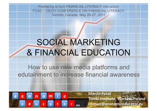 Partnering to turn FINANCIAL LITERACY into action
     FCAC – OECD CONFERENCE ON FINANCIAL LITERACY
                Toronto, Canada, May 26-27, 2011




     SOCIAL MARKETING
   & FINANCIAL EDUCATION
   How to use new media platforms and
edutainment to increase financial awareness



                            .eu	
  
 