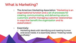 What is Marketing?
⏷ The American Marketing Association: “Marketing is an
organizational function and a set of processes for
creating, communicating, and delivering value to
customers and for managing customer relationships
in ways that benefit the organization and its
stakeholders”.
⏷ Essentially:
⏷ Marketing deals with identifying and meeting human
and social needs. It is essentially about “meeting needs
profitably.”
12
 