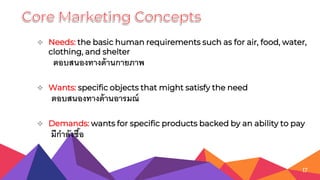  Needs: the basic human requirements such as for air, food, water,
clothing, and shelter
ตอบสนองทางด้านกายภาพ
 Wants: specific objects that might satisfy the need
ตอบสนองทางด้านอารมณ์
 Demands: wants for specific products backed by an ability to pay
มีกาลังซื้อ
17
 
