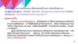 19
ผลของโปรแกรมการสนับสนุนทางสังคมต่อพฤติกรรมการส่งเสริมสุขภาพ
ของผู้สูงอายุในชุมชน (บังอรศรี จินดาวงค์ (Bangonsri Jindawong)* ดร.ปิยธิดา
คูหิรัญญรัตน์ (Dr.Piyathida Kuhirunyaratn) 1**
สรุปผลการวิจัย
พบว่าจานวนของเพื่อนผู้สูงอายุ มีอิทธิพลต่อการได้รับการสนับสนุนทางสังคมใน
ด้านความรู้สึกมีคุณค่า ทาให้รู้สึกมีเพื่อนทากิจกรรมต่างๆ ได้รับการสนับสนุนความรู้
ได้รับการสนับสนุนทางอารมณ์ มีเพื่อนเป็นผู้ฟังที่ดี ช่วยให้ลดความเครียด ช่วยลด
ภาวะซึมเศร้า
ผู้สูงอายุที่ได้รับโปรแกรมการสนับสนุนทางสังคมด้านการส่งเสริมสุขภาพสา หรับ
ผู้สูงอายุในชุมชนโดยแกนนา ผู้สูงอายุ มีการรับรู้การสนับสนุนทางสังคมและ
พฤติกรรมการส่งเสริมสุขภาพหลังการได้รับโปรแกรมการสนับสนุนทาง สังคมสูงกว่า
ก่อนการได้รับโปรแกรม
 