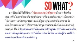 20
การวิจัยครั้งนี้จึงได้พัฒนาโปรแกรมแกนนาผู้สูงอายุ ด้านการส่งเสริม
สุขภาพขึ้นโดยอาศัยแนวคิดทฤษฎีดังกล่าว ซึ่งผลการศึกษาพบว่า เมื่อแกนนา
ได้ทากิจกรรมสนับสนุนทางสังคมกับผู้สูงอายุที่ตนเองรับผิดชอบ พบว่า
ค่าเฉลี่ยของคะแนนการได้รับการสนับสนุนทางสังคมเพิ่มขึ้นอย่างมีนัยสาคัญ
ทางสถิติ ได้แก่ ประเด็นของการได้รับความรักใคร่ผูกพัน การได้รับการยอมรับ
และการเห็นคุณค่าในตนเอง การได้เอื้อประโยชน์หรือช่วยเหลือผู้อื่น การได้รับ
ความช่วยเหลือและคาแนะนาต่าง ๆ
 