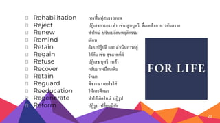 ⏷ Rehabilitation การฟื้นฟูสมรรถภาพ
⏷ Reject ปฎิเสธการกระทา เช่น สูบบุหรี ดื่มเหล้า อาหารอันตราย
⏷ Renew ทาใหม่ ปรับเปลี่ยนพฤติกรรม
⏷ Remind เตือน
⏷ Retain ยังคงปฏิบัติ และ ดาเนินการอยู่
⏷ Regain ได้คืน เช่น สุขภาพที่ดี
⏷ Refuse ปฏิเสธ บุหรี เหล้า
⏷ Recover กลับมาเหมือนเดิม
⏷ Retain รักษา
⏷ Reguard พิจารณา เอาใจใส่
⏷ Reeducation ให้การศึกษา
⏷ Regenerate ทาให้เกิดใหม่ ปฏิรูป
⏷ Reform ปฏิรูป เปลี่ยนนิสัย
23
 