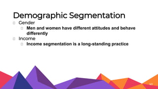Demographic Segmentation
⏷ Gender
⏷ Men and women have different attitudes and behave
differently
⏷ Income
⏷ Income segmentation is a long-standing practice
40
 