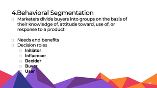 4.Behavioral Segmentation
⏷ Marketers divide buyers into groups on the basis of
their knowledge of, attitude toward, use of, or
response to a product
⏷ Needs and benefits
⏷ Decision roles
⏷ Initiator
⏷ Influencer
⏷ Decider
⏷ Buyer
⏷ User
45
 