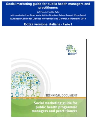 “Social marketing guide for public health programme managers and practitioners”
Giuseppe Fattori, Michelangelo Bonì, Paola Cavazzuti
Edizione italiana - 2015
Contract No ECDC/09/030 between European Centre for Disease Prevention and Control (ECDC) and the World
Health Communication Associates Ltd (WHCA).
The report was produced by Jeff French and Franklin Apfel with contribution from Stefan Moritz, Mathias
Strömberg, Sabrina Cecconi and Wayne Powell. The ECDC team contributing to the report was comprised of: Irina
Dinca (project manager), Ülla-Karin Nurm and Andrea Würz, Public Health Capacity and Communication Unit, ECDC.
European Centre for Disease Prevention and Control. Social marketing guide for public healthmanagers and practitioners.
Stockholm: ECDC; 2014.
 