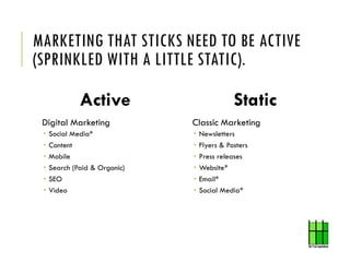 MARKETING THAT STICKS NEED TO BE ACTIVE
(SPRINKLED WITH A LITTLE STATIC).
Static
Classic Marketing
 Newsletters
 Flyers ...