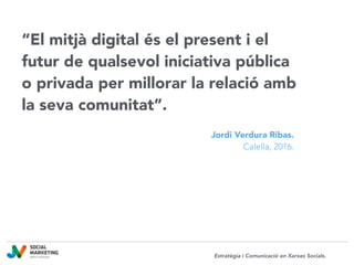“El mitjà digital és el present i el
futur de qualsevol iniciativa pública
o privada per millorar la relació amb
la seva comunitat”.
Jordi Verdura Ribas.
Calella, 2016.
Estratègia i Comunicació en Xarxes Socials.
 