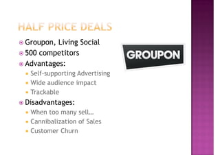 Groupon, Living Social
500 competitors
Advantages:
 Self-supporting Advertising
 Wide audience impact
 Trackable
Disadvantages:
 When too many sell…
 Cannibalization of Sales
 Customer Churn
 