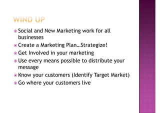 Social and New Marketing work for all
businesses
Create a Marketing Plan…Strategize!
Get Involved in your marketing
Use every means possible to distribute your
message
Know your customers (Identify Target Market)
Go where your customers live
 