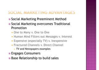 Social Marketing Preeminent Method
Social Marketing overcomes Traditional
Promotion
 One to Many v. One to One
 Human Mind Filters out Messages v. Interest
 Expensive (especially TV) v. Inexpensive
 Fractured Channels v. Direct Channel
   TV and Newspapers examples
Engages Consumers
Base Relationship to build sales
 