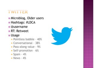 Microblog, Older users
Hashtags: #LDCA
@username
RT: Retweet
Usage
 Pointless babble – 40%
 Conversational – 38%
 Pass-along value – 9%
 Self-promotion – 6%
 Spam – 4%
 News – 4%
 