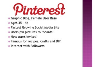 Graphic Blog, Female User Base
Ages 35 – 44
Fastest Growing Social Media Site
Users pin pictures to ‘boards’
New users invited
Famous for recipes, crafts and DIY
Interact with Followers
 