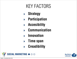 KEY FACTORS
                               ‣ Strategy
                               ‣ Participation
                               ‣ Accesibility
                               ‣ Communication
                               ‣ Innovation
                               ‣ Time span
                               ‣ Creadibility
               SOCIAL MARKETING                  Mgr Michał
                                                 Laskowski
sobota, 16 października 2010
 